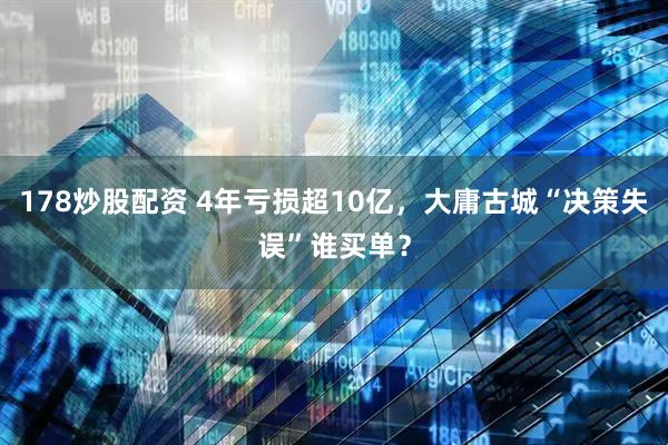178炒股配资 4年亏损超10亿，大庸古城“决策失误”谁买单？