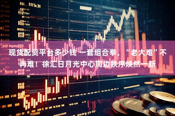 现货配资平台多少钱 一套组合拳，“老大难”不再难！徐汇日月光中心周边秩序焕然一新