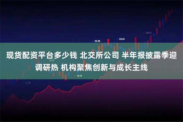 现货配资平台多少钱 北交所公司 半年报披露季迎调研热 机构聚焦创新与成长主线