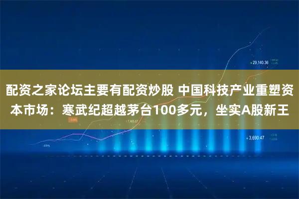 配资之家论坛主要有配资炒股 中国科技产业重塑资本市场：寒武纪超越茅台100多元，坐实A股新王