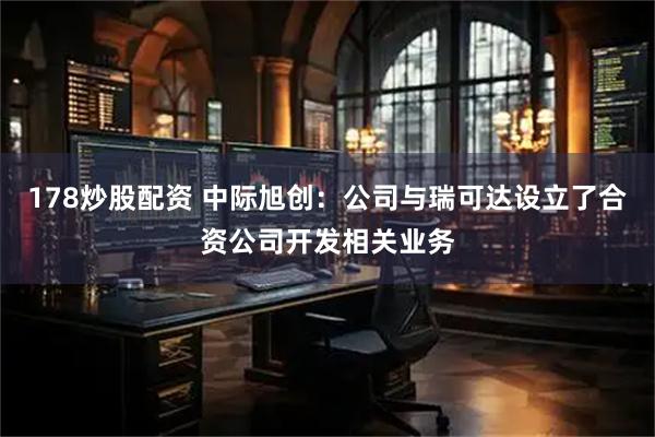 178炒股配资 中际旭创：公司与瑞可达设立了合资公司开发相关业务