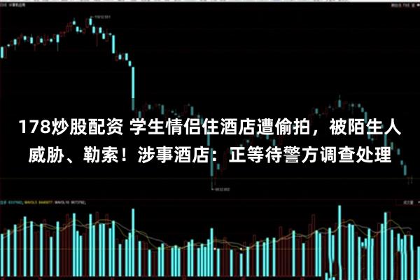 178炒股配资 学生情侣住酒店遭偷拍，被陌生人威胁、勒索！涉事酒店：正等待警方调查处理