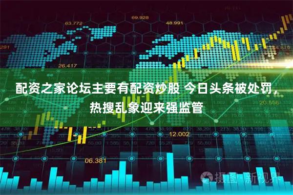 配资之家论坛主要有配资炒股 今日头条被处罚，热搜乱象迎来强监管