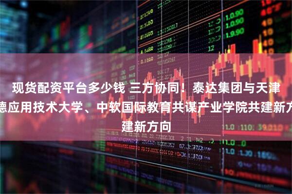 现货配资平台多少钱 三方协同！泰达集团与天津中德应用技术大学、中软国际教育共谋产业学院共建新方向