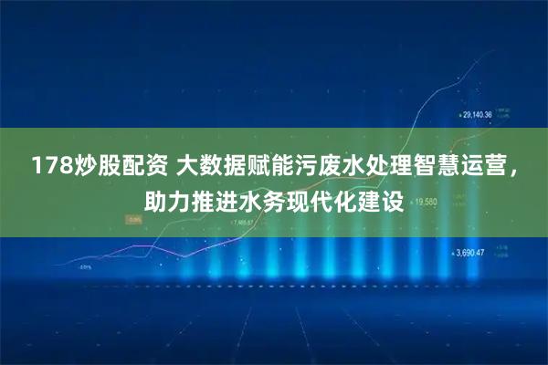 178炒股配资 大数据赋能污废水处理智慧运营，助力推进水务现代化建设