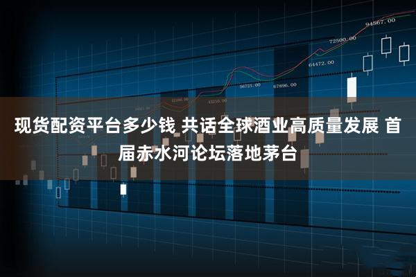 现货配资平台多少钱 共话全球酒业高质量发展 首届赤水河论坛落地茅台