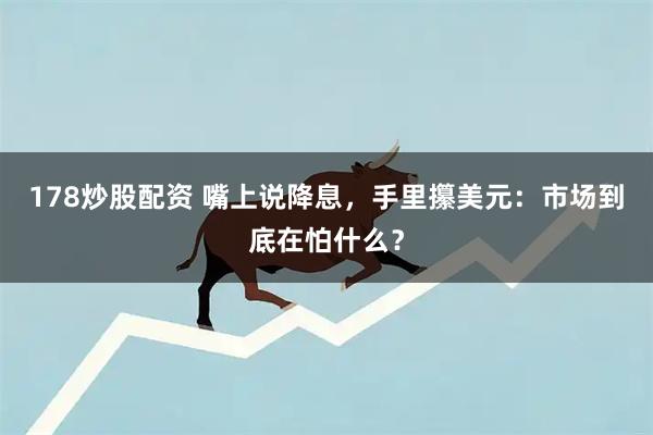 178炒股配资 嘴上说降息，手里攥美元：市场到底在怕什么？