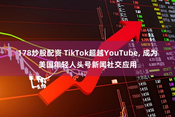 178炒股配资 TikTok超越YouTube, 成为美国年轻人头号新闻社交应用