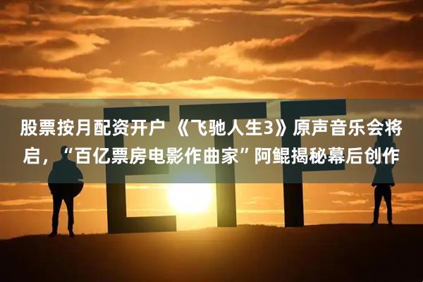 股票按月配资开户 《飞驰人生3》原声音乐会将启，“百亿票房电影作曲家”阿鲲揭秘幕后创作