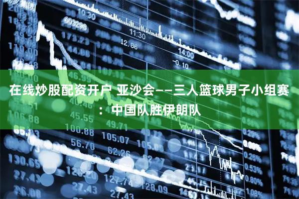 在线炒股配资开户 亚沙会——三人篮球男子小组赛：中国队胜伊朗队