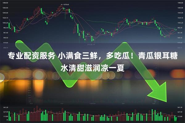 专业配资服务 小满食三鲜，多吃瓜！青瓜银耳糖水清甜滋润凉一夏